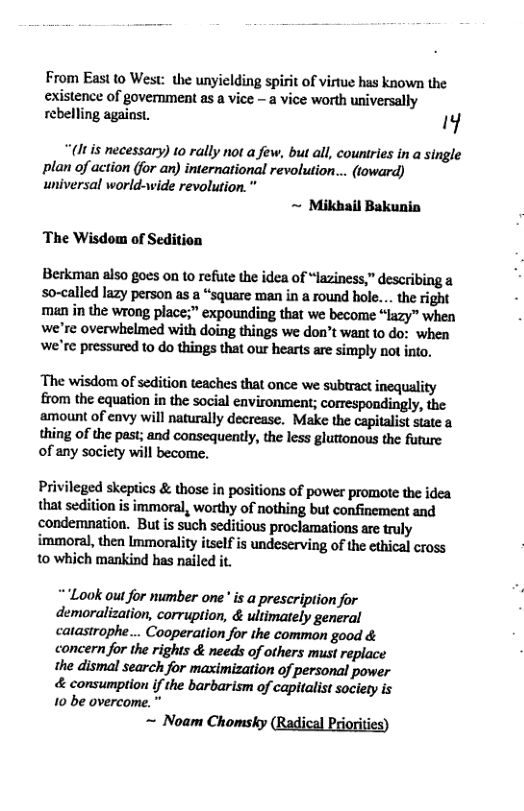 From Eastto West: the unyielding spirit of virtue has known the existence of government as a vice - a vice worth universally rebelling against. 1y  (It is necessary) to rally not a few, but all, countries in a single plan of action (for an) international revolution... (toward) universal world-wide revolution. ”  ~ Mikhail Bakunin  The Wisdom of Sedition  Berkman also goes on o refute the idea of “laziness,” describing & so-called lazy person as a “square man in a round hole... the right man in the wrong place;” expounding that we become “lazy” when we’re overwhelmed with doing things we don’t want 10 do: when we’re pressured to do things that our hearts are simply not into.  The wisdom of sedition teaches that once we subtract inequality from the equation in the social environment; correspondingly, the amount of envy will naturally decrease. Make the capitalist state a thing of the past; and consequently, the less gluttonous the future of any society will become.  Privileged skeptics & those in positions of power promote the idea that sedition is immoral, worthy of nothing but confinement and condemnation. But is such seditious proclamations are truly immoral, then Immorality itself is undeserving of the ethical cross to which mankind has nailed it.  Lok oul for mumber one is a prescription for demoralization, corruption, & ultimately general catastrophe... Cooperation for the common good & concern for the rights & needs of others must replace the dismal search for maximization of personal power & consumption i the barbarism of capitalist society is  10 be overcome. Noam Chomsky (Radical Priorities)  